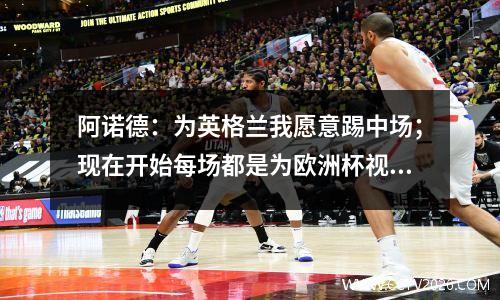 阿诺德：为英格兰我愿意踢中场；现在开始每场都是为欧洲杯视频