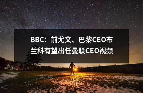 BBC：前尤文、巴黎CEO布兰科有望出任曼联CEO视频