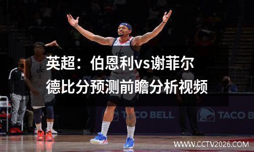 英超：伯恩利vs谢菲尔德比分预测前瞻分析视频