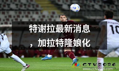 特谢拉最新消息，加拉特隆娘化