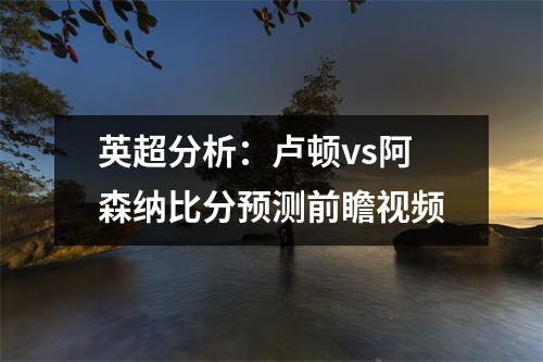 英超分析：卢顿vs阿森纳比分预测前瞻视频