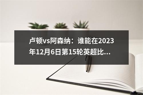 卢顿vs阿森纳：谁能在2023年12月6日第15轮英超比赛中获胜？