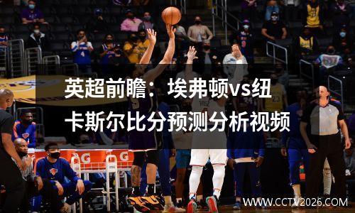 英超前瞻：埃弗顿vs纽卡斯尔比分预测分析视频