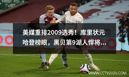 美媒重排2009选秀！库里状元哈登榜眼，黑贝第9湖人悍将第6 2009年nba选秀排行