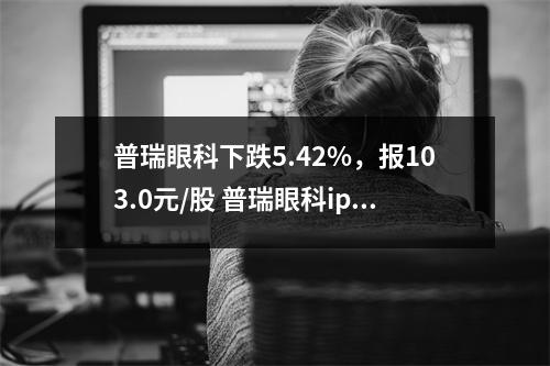 普瑞眼科下跌5.42%，报103.0元/股 普瑞眼科ipo进展