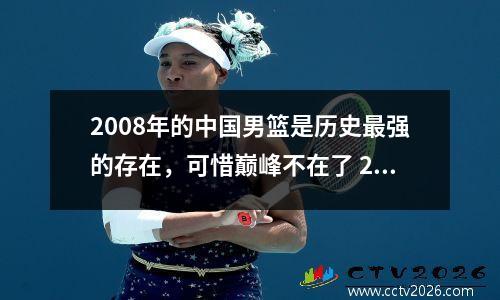 2008年的中国男篮是历史最强的存在，可惜巅峰不在了 2008年中国男篮实力