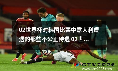 02世界杯对韩国比赛中意大利遭遇的那些不公正待遇 02世界杯韩国意大利全场
