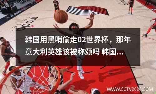 韩国用黑哨偷走02世界杯，那年意大利英雄该被称颂吗 韩国足球黑哨事件