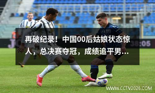 再破纪录！中国00后姑娘状态惊人，总决赛夺冠，成绩追平男选手 00后的冠军