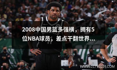 2008中国男篮多强横，拥有5位NBA球员，差点干翻世界第二 2008年中国男篮球员