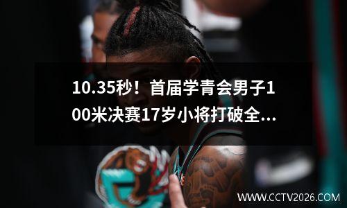 10.35秒！首届学青会男子100米决赛17岁小将打破全国少年纪录 青少年运动会百米成绩