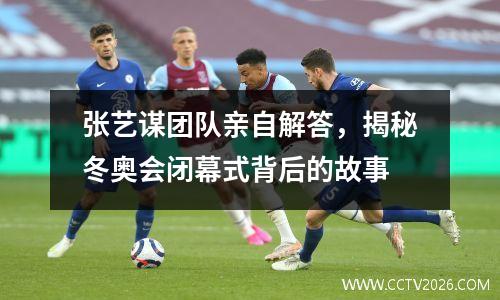 张艺谋团队亲自解答，揭秘冬奥会闭幕式背后的故事