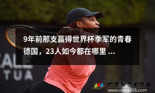 9年前那支赢得世界杯季军的青春德国，23人如今都在哪里 哪一届世界杯德国赢了