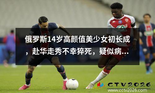 俄罗斯14岁高颜值美少女初长成，赴华走秀不幸猝死，疑似病毒感染