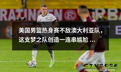 美国男篮热身赛不敌澳大利亚队，这支梦之队创造一连串尴尬 美国男篮澳大利亚男篮直播