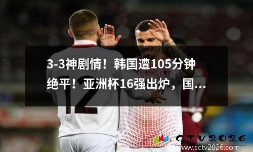 3-3神剧情！韩国遭105分钟绝平！亚洲杯16强出炉，国足创历史新低 韩国中国足球亚洲杯