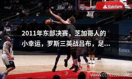 2011年东部决赛，芝加哥人的小幸运，罗斯三英战吕布，足够经典 11年东部决赛罗斯数据