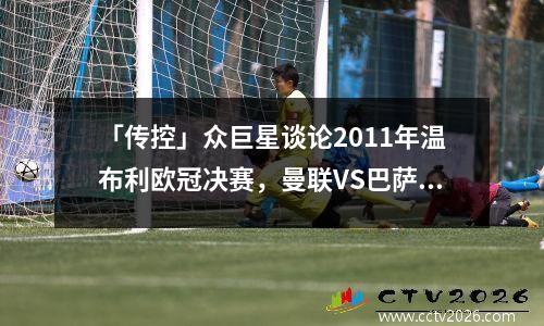 「传控」众巨星谈论2011年温布利欧冠决赛，曼联VS巴萨，无能为力 2011年欧冠决赛巴萨vs曼联全场回放