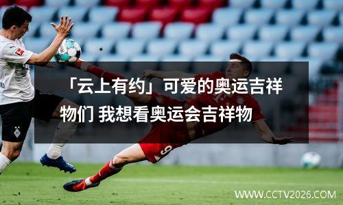 「云上有约」可爱的奥运吉祥物们 我想看奥运会吉祥物