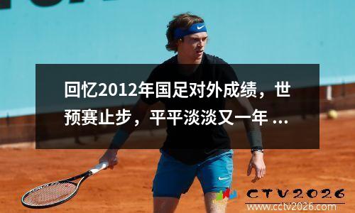 回忆2012年国足对外成绩，世预赛止步，平平淡淡又一年 2012中国足球队阵容