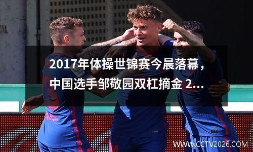 2017年体操世锦赛今晨落幕，中国选手邹敬园双杠摘金 2017世界体操锦标赛男子个人全能决赛