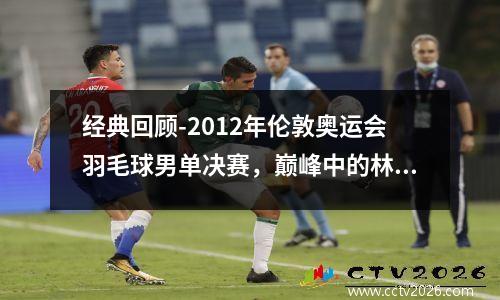 经典回顾-2012年伦敦奥运会羽毛球男单决赛，巅峰中的林李大战 2012年伦敦奥运会羽毛球男单决赛分析