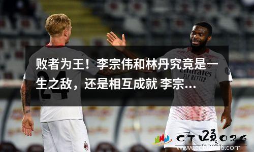 败者为王！李宗伟和林丹究竟是一生之敌，还是相互成就 李宗伟和林丹哪个厉害