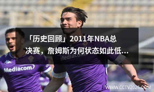 「历史回顾」2011年NBA总决赛，詹姆斯为何状态如此低迷 2011总决赛詹姆斯迷失原因
