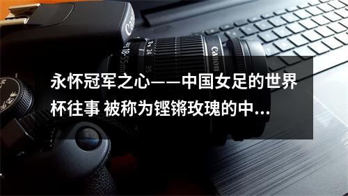 永怀冠军之心——中国女足的世界杯往事 被称为铿锵玫瑰的中国女足在世界杯的