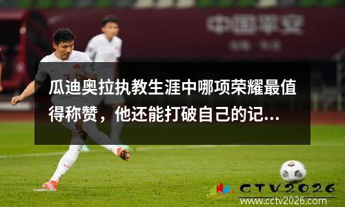 瓜迪奥拉执教生涯中哪项荣耀最值得称赞，他还能打破自己的记录嘛 瓜迪奥拉真实水平