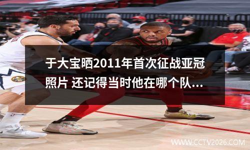 于大宝晒2011年首次征战亚冠照片 还记得当时他在哪个队吗 于大宝怎么变后卫了