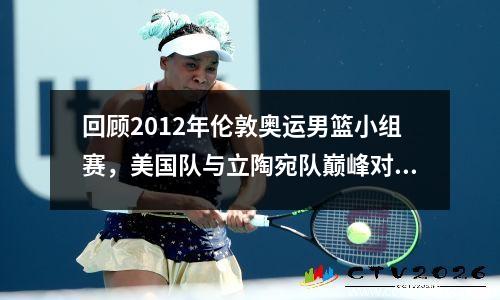 回顾2012年伦敦奥运男篮小组赛，美国队与立陶宛队巅峰对决 2012伦敦奥运会男篮美国