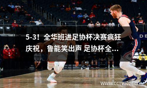 5-3！全华班进足协杯决赛疯狂庆祝，鲁能笑出声 足协杯全名