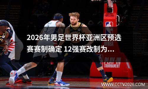 2026年男足世界杯亚洲区预选赛赛制确定 12强赛改制为18强赛 男足世界杯亚洲区预选赛程