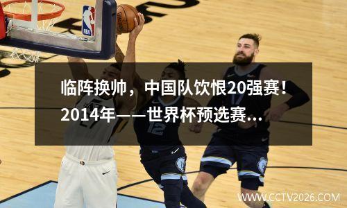 临阵换帅，中国队饮恨20强赛！2014年——世界杯预选赛系列（十） 2014世界杯预选赛中国队战绩