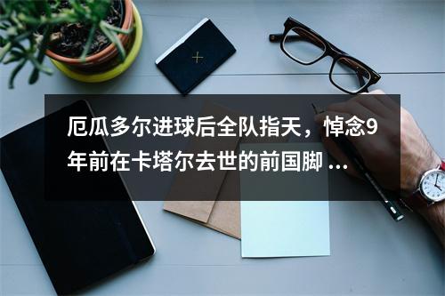 厄瓜多尔进球后全队指天，悼念9年前在卡塔尔去世的前国脚 厄瓜多尔球员名单