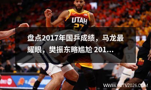 盘点2017年国乒成绩，马龙最耀眼，樊振东略尴尬 2017年全国乒乓球锦标赛冠军