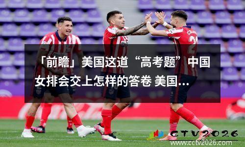 「前瞻」美国这道“高考题”中国女排会交上怎样的答卷 美国女排谈中国女排