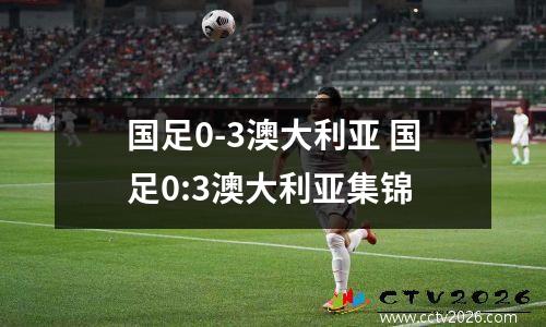 国足0-3澳大利亚 国足0:3澳大利亚集锦