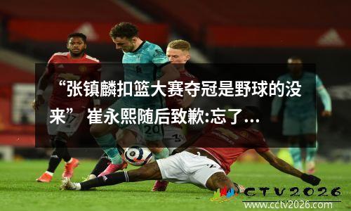 “张镇麟扣篮大赛夺冠是野球的没来” 崔永熙随后致歉:忘了陈登星 张镇麟扣篮大赛视频