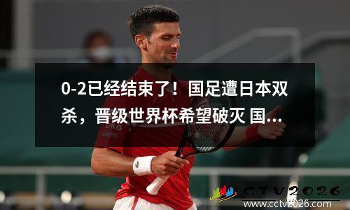 0-2已经结束了！国足遭日本双杀，晋级世界杯希望破灭 国足日本世预赛