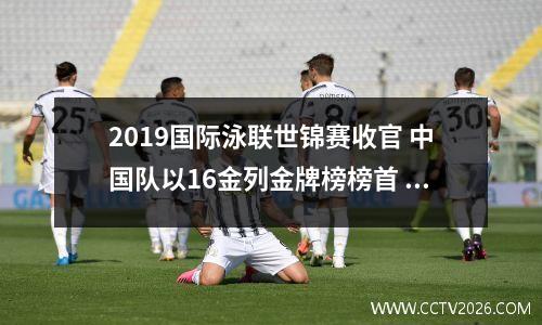 2019国际泳联世锦赛收官 中国队以16金列金牌榜榜首 2019游泳世锦赛中国金牌