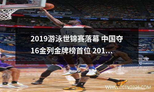 2019游泳世锦赛落幕 中国夺16金列金牌榜首位 2019游泳世锦赛成绩表
