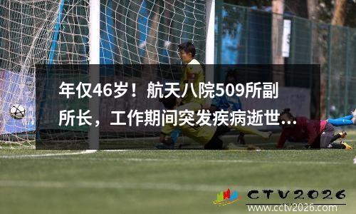 年仅46岁！航天八院509所副所长，工作期间突发疾病逝世 航天八院509所有哪些福利