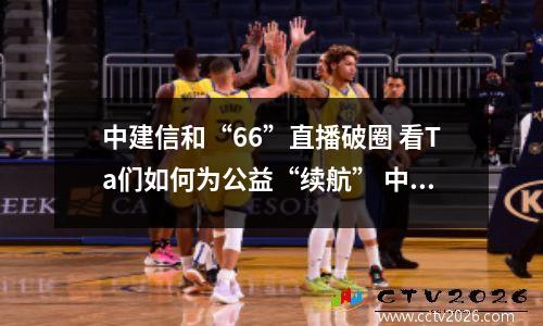 中建信和“66”直播破圈 看Ta们如何为公益“续航” 中建信和地产开发的楼盘