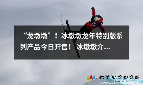 “龙墩墩”！冰墩墩龙年特别版系列产品今日开售！ 冰墩墩介绍视频