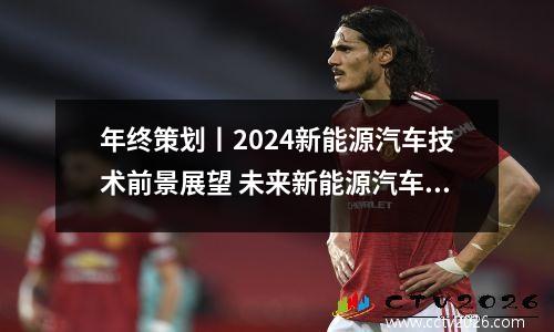 年终策划丨2024新能源汽车技术前景展望 未来新能源汽车行业前景预测