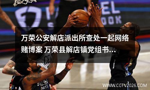 万荣公安解店派出所查处一起网络赌博案 万荣县解店镇党组书记