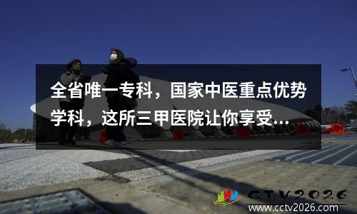 全省唯一专科，国家中医重点优势学科，这所三甲医院让你享受同质化服务！