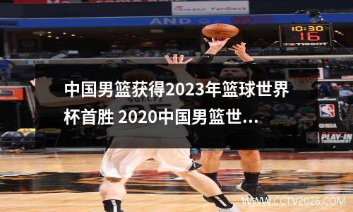 中国男篮获得2023年篮球世界杯首胜 2020中国男篮世界杯时间表